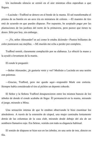 Un incómodo silencio se cernió en el aire mientras ellos esperaban a que 
llegara. 
—Lucinda—Trafford se detuvo en el borde de la manta. El sol transformaba el 
prisma de su bastón en un arco iris en miniatura de colores. —El maestro de tiro 
está de acuerdo en que puedes disparar. Por supuesto, he aceptado pagar por las 
plantaciones de los jardines del norte de la primavera, pero parece que tienes tu 
deseo. Sólo por hoy, sin embargo. 
— ¿Ve, señor Alexander? es así como le estaba diciendo—Puntos brillantes de 
color puntearon sus mejillas. —Mi marido me echa a perder por completo. 
Trafford sonrió, claramente complacido por su alabanza. Le ofreció la mano y 
la ayudó a levantarse de la manta. 
El conde le preguntó: 
—Señor Alexander, ¿le gustaría venir y ver? Medirán a Lucinda en una sesión 
con palomas. 
—Gracias, Trafford, pero me quedo aquí—respondió Mark con cortesía. 
Siempre había considerado el tiro al pichón un deporte cobarde. 
El Señor y la Señora Trafford desaparecieron entre los mismos bancos de los 
árboles de donde el conde acababa de llegar. Él permaneció en la manta, mirando 
el juego, mirando a Mina. 
Una sensación intensa de que lo estaban observando le hizo examinar los 
alrededores. A través de la extensión de césped, una mujer caminaba lentamente 
detrás de las columnas de la casa club, mirando desde debajo del ala de un 
sombrero llamativo rojo. Era Selene, vestida con toda su elegancia habitual. 
El sonido de disparos se hizo eco en los árboles, en una serie de tres, directo en 
fila. 
 