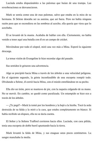 Lucinda estaba disparándoles a las palomas que huían de una trampa. Las 
reverberaciones se desvanecieron. 
Mark se sentía como una de esas palomas, salvo que estaba en la mira de su 
hermana. Si Selene deseaba ser su asesina, que así fuera. Pero no había ninguna 
razón para que se escondiera en las sombras al acecho, ella quería que viera que lo 
acechaba. 
Él se levantó de la manta. Acababa de hablar con ella. Ciertamente, no había 
venido a tener aquí una batalla con él en un campo de cricket. 
Moviéndose por todo el césped, miró una vez más a Mina. Esperó la siguiente 
descarga. 
La tenue visión de Evangeline le hizo recordar algo del pasado. 
Sus sentidos le gritaron una advertencia. 
Algo se precipitó hacia Mina a través de los árboles a una velocidad peligrosa. 
En el siguiente segundo, la grieta inconfundible de una escopeta rompió todo. 
Olvidando a Selene, él corrió hacia Mina, con el miedo estrellándose en su pecho. 
Ella dio un tirón, pero se mantuvo de pie, con la raqueta colgando de su mano. 
No se movió. En cambio, se quedó como paralizada. Un estampido se hizo eco a 
través de los árboles. 
— ¿Te pegó?—Mark la tomó por los hombros y la bajó a la hierba. Tocó la seda 
destruida de su falda y la miró a la cara, que estaba completamente en blanco. Si 
había recibido un disparo, ella no se daría cuenta. 
El Señor y la Señora Trafford corrieron hacia ellos. Lucinda, con cara pálida, 
tenía una escopeta de doble barril apuntando hacia la tierra. 
Mark levantó la falda de Mina, y sus enaguas unos pocos centímetros. La 
sangre manchaba la media. 
 