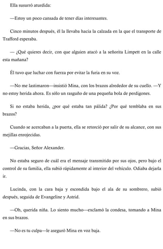 Ella susurró aturdida: 
—Estoy un poco cansada de tener días interesantes. 
Cinco minutos después, él la llevaba hacia la calzada en la que el transporte de 
Trafford esperaba. 
— ¿Qué quieres decir, con que alguien atacó a la señorita Limpett en la calle 
esta mañana? 
Él tuvo que luchar con fuerza por evitar la furia en su voz. 
—No me lastimaron—insistió Mina, con los brazos alrededor de su cuello. —Y 
no estoy herida ahora. Es sólo un rasguño de una pequeña bola de perdigones. 
Si no estaba herida, ¿por qué estaba tan pálida? ¿Por qué temblaba en sus 
brazos? 
Cuando se acercaban a la puerta, ella se retorció por salir de su alcance, con sus 
mejillas enrojecidas. 
—Gracias, Señor Alexander. 
No estaba seguro de cuál era el mensaje transmitido por sus ojos, pero bajo el 
control de su familia, ella subió rápidamente al interior del vehículo. Odiaba dejarla 
ir. 
Lucinda, con la cara baja y escondida bajo el ala de su sombrero, subió 
después, seguida de Evangeline y Astrid. 
—Oh, querida niña. Lo siento mucho—exclamó la condesa, tomando a Mina 
en sus brazos. 
—No es tu culpa—le aseguró Mina en voz baja. 
 