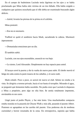 En el campo de badminton Lucinda tenía lágrimas en los ojos y se había 
proclamado que Mina había sido víctima de un tiro fallado. Ella había exigido a 
cualquiera que quisiera escucharla que el rifle debía ser examinado buscando algún 
defecto. 
—Astrid, levanta las piernas de tu prima en el colchón. 
Mina protestó: 
—Eso no es necesario. 
Trafford se quitó el sombrero hacia Mark, sacudiendo la cabeza. Murmuró 
ásperamente: 
—Demasiadas emociones por un día. 
Él también subió. 
Lucinda, con sus ojos encendidos, anunció en voz baja: 
—Lo siento, Lord Alexander. Simplemente no hay espacio para usted. 
El lacayo cerró la puerta y dio la vuelta de nuevo para subir. El chofer movió el 
látigo de caña contra la parte trasera de los caballos, y el carro rodó. 
Mark exhaló. Poco a poco, se acercó de nuevo al club. Selene no estaba a la 
vista. Se dirigiría a terreno privado, hacia el sur hasta el terraplén. Mirando el agua, 
se preguntó qué demonios había sucedido. No podía creer que Lucinda le disparara 
a Mina a propósito, pero algo no olía bien. Se sentía totalmente impotente, 
enviándola en ese carro. 
Llegó junto al jardín Physic, y fue más lento. Una muchedumbre compacta 
estaba reunida en la pasarela de Cheyne Walk y más allá, pasando el puente Albert. 
Peatones se agrupaban en los carriles del puente. Una poderosa ola de morbosa 
curiosidad y horror rezumaba de la zona. En retrospectiva, suponía que había 
 