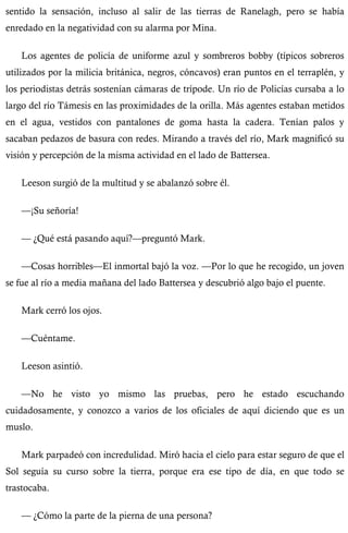 sentido la sensación, incluso al salir de las tierras de Ranelagh, pero se había 
enredado en la negatividad con su alarma por Mina. 
Los agentes de policía de uniforme azul y sombreros bobby (típicos sobreros 
utilizados por la milicia británica, negros, cóncavos) eran puntos en el terraplén, y 
los periodistas detrás sostenían cámaras de trípode. Un río de Policías cursaba a lo 
largo del río Támesis en las proximidades de la orilla. Más agentes estaban metidos 
en el agua, vestidos con pantalones de goma hasta la cadera. Tenían palos y 
sacaban pedazos de basura con redes. Mirando a través del río, Mark magnificó su 
visión y percepción de la misma actividad en el lado de Battersea. 
Leeson surgió de la multitud y se abalanzó sobre él. 
—¡Su señoría! 
— ¿Qué está pasando aquí?—preguntó Mark. 
—Cosas horribles—El inmortal bajó la voz. —Por lo que he recogido, un joven 
se fue al río a media mañana del lado Battersea y descubrió algo bajo el puente. 
Mark cerró los ojos. 
—Cuéntame. 
Leeson asintió. 
—No he visto yo mismo las pruebas, pero he estado escuchando 
cuidadosamente, y conozco a varios de los oficiales de aquí diciendo que es un 
muslo. 
Mark parpadeó con incredulidad. Miró hacia el cielo para estar seguro de que el 
Sol seguía su curso sobre la tierra, porque era ese tipo de día, en que todo se 
trastocaba. 
— ¿Cómo la parte de la pierna de una persona? 
 