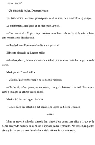 Leeson asintió. 
—Un muslo de mujer. Desmembrado. 
Los tailandeses flotaban a pocos pasos de distancia. Pétalos de flores y sangre. 
Lo mismo tenía que estar en la mente de Leeson. 
—Eso no es todo. Al parecer, encontraron un brazo alrededor de la misma hora 
esta mañana por Horslydown. 
—Horslydown. Esa es mucha distancia por el río. 
El bigote plateado de Leeson brilló. 
—Ambos, dicen, fueron atados con cuidado a secciones cortadas de prendas de 
vestir. 
Mark ponderó los detalles. 
— ¿Son las partes del cuerpo de la misma persona? 
—No lo sé, señor, pero por supuesto, una gran búsqueda se está llevando a 
cabo a lo largo de ambos lados del río. 
Mark miró hacia el agua. Asintió 
—Este podría ser el trabajo del asesino de torsos de Selene Thames. 
***** 
Mina se recostó sobre las almohadas, sintiéndose como una niña a la que se le 
había ordenado ponerse su camisón e irse a la cama temprano. No eran más que las 
siete, y la luz del día aún iluminaba el cielo afuera de sus ventanas. 
 