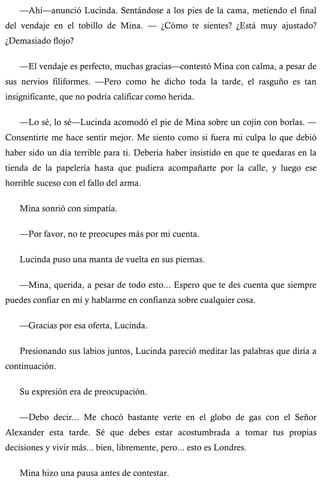 —Ahí—anunció Lucinda. Sentándose a los pies de la cama, metiendo el final 
del vendaje en el tobillo de Mina. — ¿Cómo te sientes? ¿Está muy ajustado? 
¿Demasiado flojo? 
—El vendaje es perfecto, muchas gracias—contestó Mina con calma, a pesar de 
sus nervios filiformes. —Pero como he dicho toda la tarde, el rasguño es tan 
insignificante, que no podría calificar como herida. 
—Lo sé, lo sé—Lucinda acomodó el pie de Mina sobre un cojín con borlas. — 
Consentirte me hace sentir mejor. Me siento como si fuera mi culpa lo que debió 
haber sido un día terrible para ti. Debería haber insistido en que te quedaras en la 
tienda de la papelería hasta que pudiera acompañarte por la calle, y luego ese 
horrible suceso con el fallo del arma. 
Mina sonrió con simpatía. 
—Por favor, no te preocupes más por mi cuenta. 
Lucinda puso una manta de vuelta en sus piernas. 
—Mina, querida, a pesar de todo esto... Espero que te des cuenta que siempre 
puedes confiar en mí y hablarme en confianza sobre cualquier cosa. 
—Gracias por esa oferta, Lucinda. 
Presionando sus labios juntos, Lucinda pareció meditar las palabras que diría a 
continuación. 
Su expresión era de preocupación. 
—Debo decir... Me chocó bastante verte en el globo de gas con el Señor 
Alexander esta tarde. Sé que debes estar acostumbrada a tomar tus propias 
decisiones y vivir más... bien, libremente, pero... esto es Londres. 
Mina hizo una pausa antes de contestar. 
 