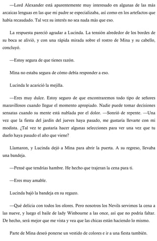 —Lord Alexander está aparentemente muy interesado en algunas de las más 
arcaicas lenguas en las que mi padre se especializaba, así como en los artefactos que 
había recaudado. Tal vez su interés no sea nada más que eso. 
La respuesta pareció agradar a Lucinda. La tensión alrededor de los bordes de 
su boca se alivió, y con una rápida mirada sobre el rostro de Mina y su cabello, 
concluyó. 
—Estoy segura de que tienes razón. 
Mina no estaba segura de cómo debía responder a eso. 
Lucinda le acarició la mejilla. 
—Eres muy dulce. Estoy seguro de que encontraremos todo tipo de señores 
maravillosos cuando llegue el momento apropiado. Nadie puede tomar decisiones 
sensatas cuando su mente está nublada por el dolor. —Sonrió de repente. —Una 
vez que la fiesta del jardín del jueves haya pasado, me gustaría llevarte con mi 
modista. ¿Tal vez te gustaría hacer algunas selecciones para ver una vez que tu 
duelo haya pasado el año que viene? 
Llamaron, y Lucinda dejó a Mina para abrir la puerta. A su regreso, llevaba 
una bandeja. 
—Pensé que tendrías hambre. He hecho que trajeran la cena para ti. 
—Eres muy amable. 
Lucinda bajó la bandeja en su regazo. 
—Qué delicia con todos los olores. Pero nosotros los Nevils servimos la cena a 
las nueve, y luego el baile de lady Winbourne a las once, así que no podría faltar. 
De hecho, será mejor que me vista y vea que las chicas están haciendo lo mismo. 
Parte de Mina deseó ponerse un vestido de colores e ir a una fiesta también. 
 