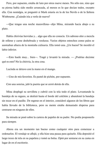 Pero, por supuesto, estaba de luto por otros nueve meses. No sólo eso, sino que 
su pierna había sido medio arrancada, al menos es lo que decían todos, excepto 
ella. Con nostalgia, se preguntó si Mark estaría en la de los Nevils o de la Señora 
Winbourne. ¿Cuándo iría a verlo de nuevo? 
—Que tengas una noche maravillosa—dijo Mina, mirando hacia abajo a su 
plato. 
Había chirivías hervidas y... algo que ella no conocía. Un sabroso olor a mezcla 
de relleno y carne deshebrada y verduras. Varios objetos estrechos como palos se 
asomaban afuera de la montaña culinaria. Ella tomó una. ¿Un hueso? Se mordió el 
labio inferior. 
—Esto huele muy... bien—. Tragó y levantó la mirada. — ¿Podrías decirme 
qué es esto? No la chirivía, la otra cosa. 
Lucinda se detuvo con la mano en el mango. 
—Uno de mis favoritos. Es pastel de pichón, por supuesto. 
Con una sonrisa, jaló la puerta que se cerró detrás de ella. 
Mina desplegó su servilleta y cubrió con la tela todo el plato. Levantando la 
bandeja de su regazo, se deslizó hasta el borde del colchón y abandonó la bandeja 
sin tocar en el pasillo. De regreso en el interior, consideró algunos de los libros que 
había llevado de la biblioteca, pero su mente estaba demasiado dispersa para 
centrarse en ninguno de ellos. 
Su mirada se posó sobre la cartera de papeles de su padre. No podía posponerlo 
para siempre. 
Ahora era un momento tan bueno como cualquier otro para comenzar a 
ordenarlos. El vendaje se aflojó, y ella hizo una pausa para quitarlo. Ella depositó el 
largo trozo de tela en su papelera y tomó su bolsa. Optó por sentarse en su cama en 
lugar de en el escritorio. 
 