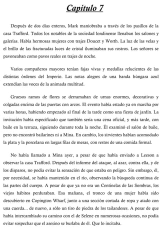 Capítulo 7 
Después de dos días enteros, Mark maniobraba a través de los pasillos de la 
casa Trafford. Todos los notables de la sociedad londinense llenaban los salones y 
galerías. Había hermosas mujeres con trajes Doucet y Worth. La luz de las velas y 
el brillo de las fracturadas luces de cristal iluminaban sus rostros. Los señores se 
pavoneaban como pavos reales en trajes de noche. 
Varios compañeros mayores tenían fajas vivas y medallas relucientes de las 
distintas órdenes del Imperio. Las notas alegres de una banda húngara azul 
extendían las voces de la animada multitud. 
Gruesos ramos de flores se derramaban de urnas enormes, decorativas y 
colgadas encima de las puertas con arcos. El evento había estado ya en marcha por 
varias horas, habiendo empezado al final de la tarde como una fiesta de jardín. La 
invitación había especificado que también sería una cena oficial, y más tarde, con 
baile en la terraza, siguiendo durante toda la noche. Él examinó el salón de baile, 
pero no encontró bailarines ni a Mina. En cambio, los sirvientes habían acomodado 
la plata y la porcelana en largas filas de mesas, con restos de una comida formal. 
No había llamado a Mina ayer, a pesar de que había enviado a Leeson a 
observar la casa Trafford. Después del informe del ataque, al azar, contra ella, y de 
los disparos, no podía evitar la sensación de que estaba en peligro. Sin embargo, él, 
por necesidad, se había mantenido en el río, observando la búsqueda continua de 
las partes del cuerpo. A pesar de que ya no era un Centinelas de las Sombras, los 
viejos hábitos perduraban. Esa mañana, el tronco de una mujer había sido 
descubierto en Copington Wharf, junto a una sección cortada de ropa y atado con 
una cuerda... de nuevo, a sólo un tiro de piedra de los tailandeses. A pesar de que 
había intercambiado su camino con el de Selene en numerosas ocasiones, no podía 
evitar sospechar que el asesino se burlaba de él. Que lo incitaba. 
 