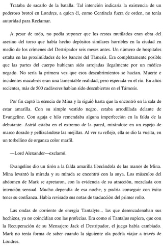 Trataba de sacarlo de la batalla. Tal intención indicaría la existencia de un 
poderoso brotoi en Londres, a quien él, como Centinela fuera de orden, no tenía 
autoridad para Reclamar. 
A pesar de todo, no podía suponer que los restos mutilados eran obra del 
asesino del torso que había hecho depósitos similares horribles en la ciudad en 
medio de los crímenes del Destripador seis meses antes. Un número de hospitales 
estaba en las proximidades de los bancos del Támesis. Era completamente posible 
que las partes del cuerpo hubieran sido arrojadas ilegalmente por un médico 
negado. No sería la primera vez que esos descubrimientos se hacían. Muerte e 
incidentes macabros eran una lamentable realidad, pero esperada en el río. En años 
recientes, más de 500 cadáveres habían sido descubiertos en el Támesis. 
Por fin captó la esencia de Mina y la siguió hasta que la encontró en la sala de 
estar amarilla. Con su simple vestido negro, estaba arrodillada delante de 
Evangeline. Con aguja e hilo remendaba alguna imperfección en la falda de la 
debutante. Astrid estaba en el extremo de la pared, mirándose en un espejo de 
marco dorado y pellizcándose las mejillas. Al ver su reflejo, ella se dio la vuelta, en 
un torbellino de organza color marfil. 
—Lord Alexander—exclamó. 
Evangeline dio un tirón a la falda amarilla liberándola de las manos de Mina. 
Mina levantó la mirada y su mirada se encontró con la suya. Los músculos del 
abdomen de Mark se apretaron, con la evidencia de su atracción, mezclada con 
intención sensual. Mucho dependía de esa noche, y podría conseguir con éxito 
tener su confianza. Había revisado sus notas de traducción del primer rollo. 
Las ondas de corriente de energía Tantalyte... las que desencadenaban sus 
hechizos, ya no coincidían con las profecías. Era como si Tantalus supiera, que con 
la Recuperación de su Mensajero Jack el Destripador, el juego había cambiado. 
Mark no tenía forma de saber cuando la siguiente ola podría viajar a través de 
Londres. 
 