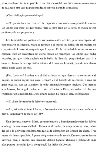 pasó pesadamente. A su paso hizo que los remos del bote hicieran un movimiento 
de balanceo otra vez. Él puso sus dedos sobre la baranda de madera. 
¿Cómo diablos fue que terminé aquí? 
—No puedo decir que conozco la respuesta a eso, señor. —respondió Leeson— 
Lo último que supe, es que estaba fuera al otro lado de la tierra en busca de ese 
profesor y de sus pergaminos. 
Los Inmortales no podían leer los pensamientos de otro, pero eran capaces de 
comunicarse en silencio. Mark se recordó a sí mismo no hablar de tal manera en 
compañía de Leeson si no quería que lo oyera. En la intimidad de su mente recién 
cerrada, trató de reconstruir un cierto marco de recuerdos. Lo último que podía 
recordar, era que había anclado en la bahía de Bengala, preparándose para ir a 
tierra en busca de la expedición interior del profesor Limpett, cuando una densa 
niebla había caído del mar. 
¿Pero Londres? Londres era el último lugar en que deseaba encontrarse a sí 
mismo, si quería seguir con vida. Rebuscó en el bolsillo de su camisa y sacó las 
gafas oscuras, con sus alambres de oído irremediablemente torcidos. Con manos 
temblorosas, las ángulo sobre su rostro. Gracias a Dios, atenuaban el obsceno 
resplandor de la luz del día. Dios, estaba cálido. Su ropa, el aire, lo sofocaban. 
—El clima devastador de febrero—murmuró. 
—Ah, así sería si fuese febrero, señor—coincidió Leeson suavemente—Pero es 
mayo. Veintinueve de mayo de 1889. 
Una descarga cayó en Mark, entumeciéndolo y hormigueando sobre los labios 
a lo largo de su cuero cabelludo. Todo a su alrededor, la temperatura del aire, la luz 
del sol y la actividad confirmaban que la de afirmación de Leeson era cierta. Tres 
meses de tiempo perdido. A pesar de que mantuvo la revelación -sus pensamientos 
internos- para sí mismo, sus facciones debían haberse aflojado o palidecido más 
aún, porque la sonrisa jovial desapareció los labios de Leeson. 
 