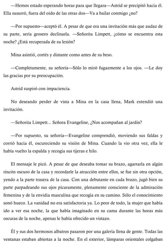 —Hemos estado esperando horas para que llegara—Astrid se precipitó hacia él. 
Ella susurró, fuera del oído de las otras dos—Va a bailar conmigo ¿no? 
—Por supuesto—aceptó él. A pesar de que era una invitación más que audaz de 
su parte, sería grosero declinarla. —Señorita Limpett, ¿cómo se encuentra esta 
noche? ¿Está recuperada de su lesión? 
Mina asintió, cortés y distante como antes de su beso. 
—Completamente, su señoría—Sólo lo miró fugazmente a los ojos. —Le doy 
las gracias por su preocupación. 
Astrid suspiró con impaciencia. 
No deseando perder de vista a Mina en la casa llena, Mark extendió una 
invitación. 
—Señorita Limpett... Señora Evangeline, ¿Nos acompañan al jardín? 
—Por supuesto, su señoría—Evangeline comprendió, moviendo sus faldas y 
corrió hacia él, oscureciendo su visión de Mina. Cuando la vio otra vez, ella le 
había vuelto la espalda y recogía sus tijeras e hilo. 
El mensaje le picó. A pesar de que deseaba tomar su brazo, agarrarla en algún 
rincón oscuro de la casa y recordarle la atracción entre ellos, se fue sin otra opción, 
yendo a la parte trasera de la casa. Con una debutante en cada brazo, jugó bien su 
parte parpadeando sus ojos pícaramente, plenamente consciente de la admiración 
femenina y de la envidia masculina que recogía en su camino. Sólo el conocimiento 
sonó hueco. La vanidad no era satisfactoria ya. Lo peor de todo, la mujer que había 
ido a ver esa noche, la que había imaginado en su cama durante las horas más 
oscuras de la noche, apenas le había ofrecido un vistazo. 
Él y sus dos hermosos albatros pasaron por una galería llena de gente. Todas las 
ventanas estaban abiertas a la noche. En el exterior, lámparas orientales colgaban 
 