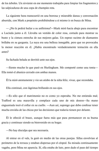 de los árboles. Un sirviente en ese momento trabajaba para limpiar los fragmentos y 
las salpicaduras de una copa de champán rota. 
La siguiente hora transcurrió en una borrosa y miserable danza y conversación 
aburrida, con Mark a propósito prohibiéndose a sí mismo ir en busca de Mina. 
— ¿No le pedirá bailar a su anfitriona?—Mark miró hacia abajo para encontrar 
a Lucinda junto a él. Llevaba un vestido de color rosa, cortado para mostrar su 
busto y la cintura estrecha de sus mejores galas. Un espeso racimo de diamantes 
brillaba en su garganta. La suya era una belleza innegable, pero que no provocaba 
la menor reacción en él. ¿Había encontrado verdaderamente tentación en ella 
antes? 
Su fachada helada se derritió ante sus ojos. 
—Siento mucho lo que pasó en Hurlingham. Me comporté como una tonta— 
Ella tomó el abanico cerrado con ambas manos. 
Él la miró atentamente y vio un atisbo de la niña feliz, vivaz, que recordaba. 
Ella continuó, con lágrimas brillando en sus ojos. 
—Es sólo que el matrimonio no es como yo esperaba. No me entienda mal; 
Trafford es una maravilla y complace cada uno de mis deseos—Su mano 
enguantada tocó el collar en su cuello. —Aun así, supongo que debo confesar tener 
mucha envidia de las chicas por las decisiones que todavía tienen por delante. 
Él le ofreció el brazo, aunque fuera más que para permanecer en su buena 
gracia y continuar siendo su bienvenido en su hogar. 
—No hay disculpa que sea necesaria. 
Al entrar en el vals, la guió en medio de las otras parejas. Sillas envolvían al 
perímetro de la terraza y estaban dispersas por el césped. Su mirada continuamente 
vagaba, pero Mina no aparecía. Sí, ella estaba de luto, pero dado el paso del tiempo 
 