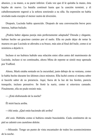 abanico, y su mano, a su parte inferior. Cada vez que él le quitaba la mano, ésta 
bajaba de nuevo. La batalla continuó hasta que la canción terminó, y él 
caballerosamente regresó a la señora sonriendo a su silla. Su expresión no había 
revelado nada excepto el menor rastro de diversión. 
Después, Lucinda había aparecido. Después de una conversación breve pero 
intensa, habían bailado. 
¿Podría haber alguna pareja más perfectamente adaptada? Dorada y elegante, 
habían hecho un gracioso camino por el suelo. Ella no pudo dejar de notar la 
manera en que Lucinda se aferraba a su brazo, más aún al final del baile, como si se 
resistiera a dejarlo ir. 
Incluso si no hubiera habido una relación entre ellos antes del matrimonio de 
Lucinda, incluso si no continuaba, ahora Mina de repente se sintió muy apenada 
por Trafford. 
Ahora, Mark estaba sentado en la oscuridad, justo debajo de su ventana, como 
lo había hecho durante los últimos cinco minutos. Ella luchó contra sí misma sobre 
si hacerle saber de su presencia. Aquí, fuera de la luz de los faroles, parecía 
tranquilo, incluso pensativo. Se frotó la nariz, como si estuviera cansado. 
Finalmente, ella no pudo resistir más. 
— ¿Está disfrutando de la noche? 
Él miró hacia arriba. 
—Ahí estás. ¿Qué estás haciendo ahí arriba? 
Ahí estás. Hablaba como si hubiera estado buscándola. Cada centímetro de su 
piel se calentó con cauteloso deleite. 
—Mirando. Tengo un punto de vista encantador de todos los acontecimientos 
de la noche. 
 