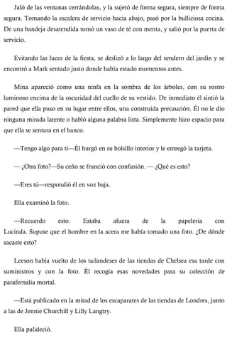 Jaló de las ventanas cerrándolas, y la sujetó de forma segura, siempre de forma 
segura. Tomando la escalera de servicio hacia abajo, pasó por la bulliciosa cocina. 
De una bandeja desatendida tomó un vaso de té con menta, y salió por la puerta de 
servicio. 
Evitando las luces de la fiesta, se deslizó a lo largo del sendero del jardín y se 
encontró a Mark sentado justo donde había estado momentos antes. 
Mina apareció como una ninfa en la sombra de los árboles, con su rostro 
luminoso encima de la oscuridad del cuello de su vestido. De inmediato él sintió la 
pared que ella puso en su lugar entre ellos, una construida precaución. Él no le dio 
ninguna mirada latente o habló alguna palabra lista. Simplemente hizo espacio para 
que ella se sentara en el banco. 
—Tengo algo para ti—Él hurgó en su bolsillo interior y le entregó la tarjeta. 
— ¿Otra foto?—Su ceño se frunció con confusión. — ¿Qué es esto? 
—Eres tú—respondió él en voz baja. 
Ella examinó la foto. 
—Recuerdo esto. Estaba afuera de la papelería con 
Lucinda. Supuse que el hombre en la acera me había tomado una foto. ¿De dónde 
sacaste esto? 
Leeson había vuelto de los tailandeses de las tiendas de Chelsea esa tarde con 
suministros y con la foto. Él recogía esas novedades para su colección de 
parafernalia mortal. 
—Está publicado en la mitad de los escaparates de las tiendas de Londres, junto 
a las de Jennie Churchill y Lilly Langtry. 
Ella palideció. 
 