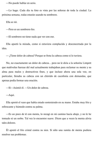 —No puede hablar en serio. 
—Lo hago. Cada día tu foto es vista por las señoras de toda la ciudad. La 
próxima semana, todas estarán usando tu sombrero. 
Ella se rió. 
—Pero es un sombrero feo. 
—El sombrero no tiene nada que ver con eso. 
Ella apartó la mirada, como si estuviera complacida y desconcertada por la 
idea. 
— ¿Tiene dolor de cabeza? Porque se frota la cabeza como si lo tuviera. 
No, no exactamente un dolor de cabeza... pero no le diría a la señorita Limpett 
que malévolas fuerzas del mal actualmente trabajaban para reclamar su mente y su 
alma para malos y destructivos fines, y que incluso ahora una sola voz, en 
particular, llenaba su cabeza con un chirrido de cacofonía con demandas, que 
apenas podía formar una oración. 
—Sí—Asintió él. —Un dolor de cabeza. 
—Aquí. 
Ella apretó el vaso que había estado sosteniendo en su mano. Estaba muy frío y 
refrescante y húmedo contra su palma. 
—Es un poco de té con menta, lo recogí en mi camino hacia abajo, y no le he 
tomado ni un sorbo. Tal vez lo encuentre suave. Dicen que a veces la menta alivia 
tales dolores. 
Él apretó el frío cristal contra su sien. Si sólo una ramita de menta pudiera 
resolver sus problemas. 
 
