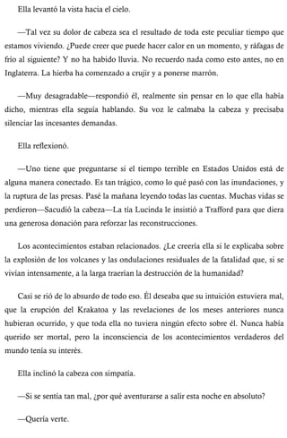Ella levantó la vista hacia el cielo. 
—Tal vez su dolor de cabeza sea el resultado de toda este peculiar tiempo que 
estamos viviendo. ¿Puede creer que puede hacer calor en un momento, y ráfagas de 
frío al siguiente? Y no ha habido lluvia. No recuerdo nada como esto antes, no en 
Inglaterra. La hierba ha comenzado a crujir y a ponerse marrón. 
—Muy desagradable—respondió él, realmente sin pensar en lo que ella había 
dicho, mientras ella seguía hablando. Su voz le calmaba la cabeza y precisaba 
silenciar las incesantes demandas. 
Ella reflexionó. 
—Uno tiene que preguntarse si el tiempo terrible en Estados Unidos está de 
alguna manera conectado. Es tan trágico, como lo qué pasó con las inundaciones, y 
la ruptura de las presas. Pasé la mañana leyendo todas las cuentas. Muchas vidas se 
perdieron—Sacudió la cabeza—La tía Lucinda le insistió a Trafford para que diera 
una generosa donación para reforzar las reconstrucciones. 
Los acontecimientos estaban relacionados. ¿Le creería ella si le explicaba sobre 
la explosión de los volcanes y las ondulaciones residuales de la fatalidad que, si se 
vivían intensamente, a la larga traerían la destrucción de la humanidad? 
Casi se rió de lo absurdo de todo eso. Él deseaba que su intuición estuviera mal, 
que la erupción del Krakatoa y las revelaciones de los meses anteriores nunca 
hubieran ocurrido, y que toda ella no tuviera ningún efecto sobre él. Nunca había 
querido ser mortal, pero la inconsciencia de los acontecimientos verdaderos del 
mundo tenía su interés. 
Ella inclinó la cabeza con simpatía. 
—Si se sentía tan mal, ¿por qué aventurarse a salir esta noche en absoluto? 
—Quería verte. 
 