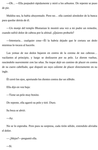—Oh... —Ella parpadeó rápidamente y miró a los arbustos. De repente se puso 
de pie. 
Maldita sea, la había ahuyentado. Pero no… ella caminó alrededor de la banca 
para quedar detrás de él. 
—Un monje del templo Bhutanian le mostró una vez a mi padre un remedio, 
cuando sufrió dolor de cabeza por la altitud. ¿Quieres probarlo? 
—Intentaría... cualquier cosa—Él la habría dejado que le cortara un dedo 
mientras lo tocara al hacerlo. 
Las yemas de sus dedos bajaron en contra de la corona de sus cabezas… 
vacilantes al principio, y luego se deslizaron por su pelo. Le dieron vueltas, 
rascándolo suavemente con las uñas. Su toque dejó un camino de placer en contra 
de su cuero cabelludo, que disparó un rayo caliente de placer directamente en su 
ingle. 
Él cerró los ojos, apretando los dientes contra dar un silbido. 
Ella dijo en voz baja: 
—Tiene un pelo muy bonito. 
De repente, ella agarró su pelo y tiró. Duro. 
Su boca se abrió. 
—Ay. 
No se lo esperaba. Pero para su sorpresa, cada tirón sólido, extendido aliviaba 
el dolor. 
— ¿Mejor?—preguntó ella. 
—Sí. 
 