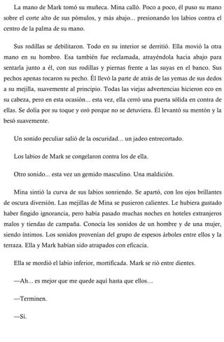 La mano de Mark tomó su muñeca. Mina calló. Poco a poco, él puso su mano 
sobre el corte alto de sus pómulos, y más abajo... presionando los labios contra el 
centro de la palma de su mano. 
Sus rodillas se debilitaron. Todo en su interior se derritió. Ella movió la otra 
mano en su hombro. Esa también fue reclamada, atrayéndola hacia abajo para 
sentarla junto a él, con sus rodillas y piernas frente a las suyas en el banco. Sus 
pechos apenas tocaron su pecho. Él llevó la parte de atrás de las yemas de sus dedos 
a su mejilla, suavemente al principio. Todas las viejas advertencias hicieron eco en 
su cabeza, pero en esta ocasión... esta vez, ella cerró una puerta sólida en contra de 
ellas. Se dolía por su toque y oró porque no se detuviera. Él levantó su mentón y la 
besó suavemente. 
Un sonido peculiar salió de la oscuridad... un jadeo entrecortado. 
Los labios de Mark se congelaron contra los de ella. 
Otro sonido... esta vez un gemido masculino. Una maldición. 
Mina sintió la curva de sus labios sonriendo. Se apartó, con los ojos brillantes 
de oscura diversión. Las mejillas de Mina se pusieron calientes. Le hubiera gustado 
haber fingido ignorancia, pero había pasado muchas noches en hoteles extranjeros 
malos y tiendas de campaña. Conocía los sonidos de un hombre y de una mujer, 
siendo íntimos. Los sonidos provenían del grupo de espesos árboles entre ellos y la 
terraza. Ella y Mark habían sido atrapados con eficacia. 
Ella se mordió el labio inferior, mortificada. Mark se rió entre dientes. 
—Ah... es mejor que me quede aquí hasta que ellos… 
—Terminen. 
—Sí. 
 