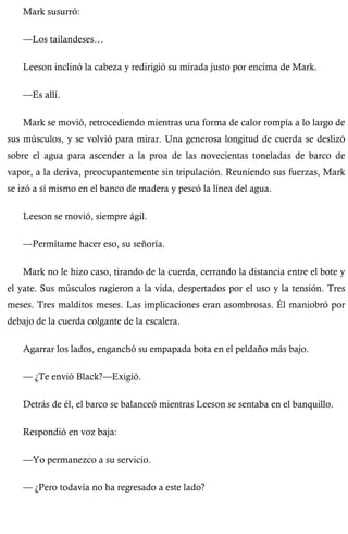 Mark susurró: 
—Los tailandeses… 
Leeson inclinó la cabeza y redirigió su mirada justo por encima de Mark. 
—Es allí. 
Mark se movió, retrocediendo mientras una forma de calor rompía a lo largo de 
sus músculos, y se volvió para mirar. Una generosa longitud de cuerda se deslizó 
sobre el agua para ascender a la proa de las novecientas toneladas de barco de 
vapor, a la deriva, preocupantemente sin tripulación. Reuniendo sus fuerzas, Mark 
se izó a sí mismo en el banco de madera y pescó la línea del agua. 
Leeson se movió, siempre ágil. 
—Permítame hacer eso, su señoría. 
Mark no le hizo caso, tirando de la cuerda, cerrando la distancia entre el bote y 
el yate. Sus músculos rugieron a la vida, despertados por el uso y la tensión. Tres 
meses. Tres malditos meses. Las implicaciones eran asombrosas. Él maniobró por 
debajo de la cuerda colgante de la escalera. 
Agarrar los lados, enganchó su empapada bota en el peldaño más bajo. 
— ¿Te envió Black?—Exigió. 
Detrás de él, el barco se balanceó mientras Leeson se sentaba en el banquillo. 
Respondió en voz baja: 
—Yo permanezco a su servicio. 
— ¿Pero todavía no ha regresado a este lado? 
 