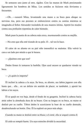 Se sentaron uno junto al otro, rígidos. Con las manos de Mark presionando 
ligeramente los hombros de Mina. Los sonidos se hicieron más fervientes y 
frecuentes. 
—Oh…—susurró Mina, levantando una mano a su boca para ahogar su 
nerviosa risa, pero sus pezones se endurecieron contra su camisa mientras se 
imaginaba al Señor Alexander tocándola de una manera íntima. Apretó los muslos 
contra una profusión repentina de calor húmedo. 
Mark puso la punta de su cabeza más cerca, murmurando contra su mejilla. 
—No creo que ella esté tirando de su pelo. O... tal vez lo hace. 
El calor de su aliento en su piel sólo intensificó su malestar. Ella volvió la 
cara a un lado por miedo a que le besara. 
— ¿Quiénes cree que son? 
Dedos firmes le tomaron la barbilla. Ojos azul oscuro se quedaron viendo su 
boca. 
— ¿A quién le importa? 
Él inclinó la cabeza a la suya. Su boca, su aliento, sus labios jugaron con ella 
hasta que... ella... en un delirio sin sentido de placer, se tambaleó, y apretó los 
labios a los suyos. 
Él se quejó en voz baja, desde el fondo de su garganta. Inclinó la cabeza hacia 
atrás sobre la almohada dura de su brazo. Con su lengua en su boca, su mano se 
deslizó por su cuello. Tibios dedos le acariciaron la base de su cuello desnudo, 
desabrochando un botón. Dos. Él la exploró un poco más abajo. 
Cuando su mano se deslizó entre su blusa y el corsé, ella se arqueó contra él. 
El cielo se rompió fuerte. Un rayo estrecho dividió la oscuridad. 
 