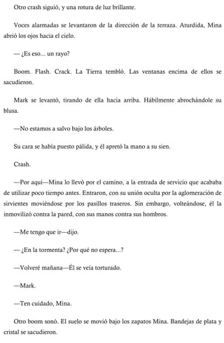 Otro crash siguió, y una rotura de luz brillante. 
Voces alarmadas se levantaron de la dirección de la terraza. Aturdida, Mina 
abrió los ojos hacia el cielo. 
— ¿Es eso... un rayo? 
Boom. Flash. Crack. La Tierra tembló. Las ventanas encima de ellos se 
sacudieron. 
Mark se levantó, tirando de ella hacia arriba. Hábilmente abrochándole su 
blusa. 
—No estamos a salvo bajo los árboles. 
Su cara se había puesto pálida, y él apretó la mano a su sien. 
Crash. 
—Por aquí—Mina lo llevó por el camino, a la entrada de servicio que acababa 
de utilizar poco tiempo antes. Entraron, con su unión oculta por la aglomeración de 
sirvientes moviéndose por los pasillos traseros. Sin embargo, volteándose, él la 
inmovilizó contra la pared, con sus manos contra sus hombros. 
—Me tengo que ir—dijo. 
— ¿En la tormenta? ¿Por qué no espera...? 
—Volveré mañana—Él se veía torturado. 
—Mark. 
—Ten cuidado, Mina. 
Otro boom sonó. El suelo se movió bajo los zapatos Mina. Bandejas de plata y 
cristal se sacudieron. 
 
