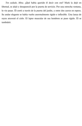 Ten cuidado, Mina. ¿Qué había querido él decir con eso? Mark la dejó en 
libertad, se alejó y desapareció por la puerta de servicio. Por una estrecha ventana, 
lo vio pasar. Él cortó a través de la puerta del jardín, y entre dos carros en espera. 
Su andar elegante se había vuelto anormalmente rígido e inflexible. Una lanza de 
rayos atravesó el cielo. El lapso muscular de sus hombros se puso rígido. Él se 
tambaleó. 
 