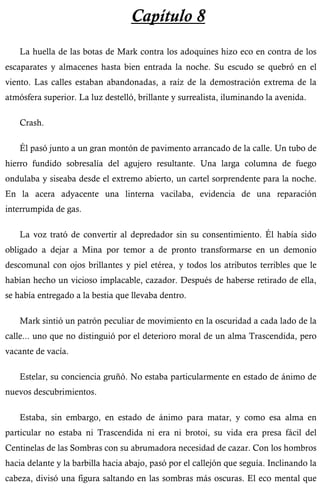 Capítulo 8 
La huella de las botas de Mark contra los adoquines hizo eco en contra de los 
escaparates y almacenes hasta bien entrada la noche. Su escudo se quebró en el 
viento. Las calles estaban abandonadas, a raíz de la demostración extrema de la 
atmósfera superior. La luz destelló, brillante y surrealista, iluminando la avenida. 
Crash. 
Él pasó junto a un gran montón de pavimento arrancado de la calle. Un tubo de 
hierro fundido sobresalía del agujero resultante. Una larga columna de fuego 
ondulaba y siseaba desde el extremo abierto, un cartel sorprendente para la noche. 
En la acera adyacente una linterna vacilaba, evidencia de una reparación 
interrumpida de gas. 
La voz trató de convertir al depredador sin su consentimiento. Él había sido 
obligado a dejar a Mina por temor a de pronto transformarse en un demonio 
descomunal con ojos brillantes y piel etérea, y todos los atributos terribles que le 
habían hecho un vicioso implacable, cazador. Después de haberse retirado de ella, 
se había entregado a la bestia que llevaba dentro. 
Mark sintió un patrón peculiar de movimiento en la oscuridad a cada lado de la 
calle... uno que no distinguió por el deterioro moral de un alma Trascendida, pero 
vacante de vacía. 
Estelar, su conciencia gruñó. No estaba particularmente en estado de ánimo de 
nuevos descubrimientos. 
Estaba, sin embargo, en estado de ánimo para matar, y como esa alma en 
particular no estaba ni Trascendida ni era ni brotoi, su vida era presa fácil del 
Centinelas de las Sombras con su abrumadora necesidad de cazar. Con los hombros 
hacia delante y la barbilla hacia abajo, pasó por el callejón que seguía. Inclinando la 
cabeza, divisó una figura saltando en las sombras más oscuras. El eco mental que 
 