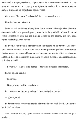 tenía llenó la imagen, revelando la figura enjuta de la persona que lo acechaba. Dos 
seres más corrieron como ratas por los tejados de encima. El poder oscuro de su 
hambre a raudales era como fuego por sus venas. 
Que vengan. Él se mordió su labio inferior, con ansias de matar. 
Ellos lo rodearon más cerca... 
Mark se transformó en sombra y salió por el lado de la bodega. Ellos chocaron 
como cucarachas con patas delgadas, altas contra la pared del callejón. Rozando 
contra los ladrillos, igual que con el golpe vicioso de una cadena, que envió cada 
espiral hacia abajo de su percha. 
La huella de las botas al aterrizar entre ellos rebotó en las paredes. Los sucios 
adoquines se llenaron de basura, los tres hombres yacieron gimiendo y resollando. 
Curiosamente, los ojos en blanco de sus cuencas eran un torbellino constante de 
agitación. Ellos se apresuraron a agacharse y bajar la cabeza en una desconcertante 
actitud de sumisión. 
—Levántense—dijo él entre dientes. —Mírenme a medida que mueren. 
En voz baja se escuchó. 
—Su señoría. 
—Nuestro amo—se hizo eco el otro. 
La consternación, oscura y viciosa, cortó a través de su pecho. 
— ¿Qué dijeron? 
El demonio más cercano se atrevió a levantar la cara hacia Mark. Una sonrisa 
bestial tiró sus labios. 
—No estamos está aquí para lanzarte un desafío. Hemos sido enviados para 
servirte. 
 