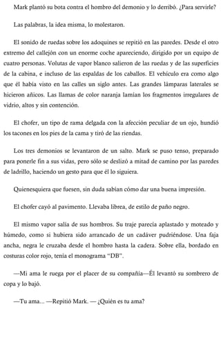 Mark plantó su bota contra el hombro del demonio y lo derribó. ¿Para servirle? 
Las palabras, la idea misma, lo molestaron. 
El sonido de ruedas sobre los adoquines se repitió en las paredes. Desde el otro 
extremo del callejón con un enorme coche apareciendo, dirigido por un equipo de 
cuatro personas. Volutas de vapor blanco salieron de las ruedas y de las superficies 
de la cabina, e incluso de las espaldas de los caballos. El vehículo era como algo 
que él había visto en las calles un siglo antes. Las grandes lámparas laterales se 
hicieron añicos. Las llamas de color naranja lamían los fragmentos irregulares de 
vidrio, altos y sin contención. 
El chofer, un tipo de rama delgada con la afección peculiar de un ojo, hundió 
los tacones en los pies de la cama y tiró de las riendas. 
Los tres demonios se levantaron de un salto. Mark se puso tenso, preparado 
para ponerle fin a sus vidas, pero sólo se deslizó a mitad de camino por las paredes 
de ladrillo, haciendo un gesto para que él lo siguiera. 
Quienesquiera que fuesen, sin duda sabían cómo dar una buena impresión. 
El chofer cayó al pavimento. Llevaba librea, de estilo de paño negro. 
El mismo vapor salía de sus hombros. Su traje parecía aplastado y moteado y 
húmedo, como si hubiera sido arrancado de un cadáver pudriéndose. Una faja 
ancha, negra le cruzaba desde el hombro hasta la cadera. Sobre ella, bordado en 
costuras color rojo, tenía el monograma “DB”. 
—Mi ama le ruega por el placer de su compañía—Él levantó su sombrero de 
copa y lo bajó. 
—Tu ama... —Repitió Mark. — ¿Quién es tu ama? 
 