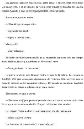 Los demonios saltaron más de cerca, como ranas, y bajaron sobre sus rodillas. 
Un trueno sonó, y en un instante, se vieron como esqueletos, bañados por una luz 
naranja. Cuando el rayo se desvaneció, también lo hizo el efecto. 
Sus susurros sonaron a coro. 
—Ella está esperando por usted. 
—Esperando por usted. 
—Espera a unirse a usted. 
Mark gruñó: 
—Cuan halagador. 
El chofer, que había permanecido en su reverencia cortesana todo ese tiempo, 
ahora abrió sus brazos y el sombrero en dirección al carro. 
—Entre, por favor. Lo llevaremos. 
La puerta se abrió, estrellándose contra el lado de la cabina. La escalera se 
desplegó, sólo para desalojarse rápidamente del vehículo. Ellos cayeron con un 
estrépito metálico en los adoquines entonces. Un puñado de mariposas revoloteó 
desde el interior oscuro y se balancearon por la noche. 
Él entrecerró los ojos al chofer. 
—Llámenme mojigato, pero me gustaría saber más acerca de una mujer antes 
de comprometerme en una relación. Porque... ni siquiera sé su nombre. 
Los ojos del chofer se abrieron, con sus pupilas girando más rápido. 
—Ella es la Novia Oscura. 
Los demonios hicieron eco de “La Novia Oscura”. 
 