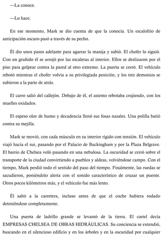 —La conoce. 
—Lo hace. 
En ese momento, Mark se dio cuenta de que la conocía. Un escalofrío de 
anticipación oscuro pasó a través de su pecho. 
Él dio unos pasos adelante para agarrar la manija y subió. El chofer lo siguió. 
Con un gruñido él se arrojó por las escaleras al interior. Ellos se deslizaron por el 
piso para golpear contra la pared al otro extremo. La puerta se cerró. El vehículo 
rebotó mientras el chofer volvía a su privilegiada posición, y los tres demonios se 
subieron a la parte de atrás. 
El carro salió del callejón. Debajo de él, el asiento rebotaba crujiendo, con los 
muelles oxidados. 
El espeso olor de humo y decadencia llenó sus fosas nasales. Una polilla batió 
contra su mejilla. 
Mark se movió, con cada músculo en su interior rígido con tensión. El vehículo 
viajó hacia el sur, pasando por el Palacio de Buckingham y por la Plaza Belgrave. 
El barrio de Chelsea voló pasando en una nebulosa. La oscuridad se cerró sobre el 
transporte de la ciudad convirtiendo a pueblos y aldeas, volviéndose campo. Con el 
tiempo, Mark perdió todo el sentido del paso del tiempo. Finalmente, las ruedas se 
sacudieron, poniéndolo alerta con el sonido característico de cruzar un puente. 
Otros pocos kilómetros más, y el vehículo fue más lento. 
Él saltó a la carretera, incluso antes de que el coche hubiera rodado 
deteniéndose completamente. 
Una puerta de ladrillo grande se levantó de la tierra. El cartel decía 
EMPRESAS CHELSEA DE OBRAS HIDRÁULICAS. Su conciencia se extendió, 
buscando en el silencioso edificio y en los árboles y en la oscuridad por cualquier 
 