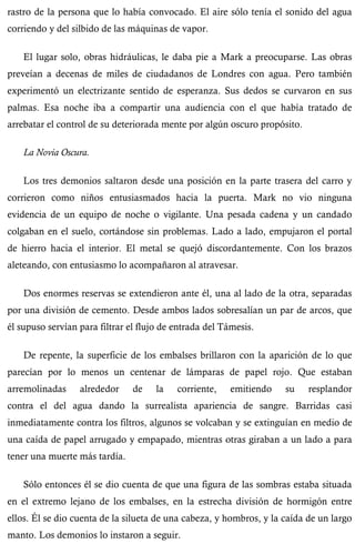 rastro de la persona que lo había convocado. El aire sólo tenía el sonido del agua 
corriendo y del silbido de las máquinas de vapor. 
El lugar solo, obras hidráulicas, le daba pie a Mark a preocuparse. Las obras 
preveían a decenas de miles de ciudadanos de Londres con agua. Pero también 
experimentó un electrizante sentido de esperanza. Sus dedos se curvaron en sus 
palmas. Esa noche iba a compartir una audiencia con el que había tratado de 
arrebatar el control de su deteriorada mente por algún oscuro propósito. 
La Novia Oscura. 
Los tres demonios saltaron desde una posición en la parte trasera del carro y 
corrieron como niños entusiasmados hacia la puerta. Mark no vio ninguna 
evidencia de un equipo de noche o vigilante. Una pesada cadena y un candado 
colgaban en el suelo, cortándose sin problemas. Lado a lado, empujaron el portal 
de hierro hacia el interior. El metal se quejó discordantemente. Con los brazos 
aleteando, con entusiasmo lo acompañaron al atravesar. 
Dos enormes reservas se extendieron ante él, una al lado de la otra, separadas 
por una división de cemento. Desde ambos lados sobresalían un par de arcos, que 
él supuso servían para filtrar el flujo de entrada del Támesis. 
De repente, la superficie de los embalses brillaron con la aparición de lo que 
parecían por lo menos un centenar de lámparas de papel rojo. Que estaban 
arremolinadas alrededor de la corriente, emitiendo su resplandor 
contra el del agua dando la surrealista apariencia de sangre. Barridas casi 
inmediatamente contra los filtros, algunos se volcaban y se extinguían en medio de 
una caída de papel arrugado y empapado, mientras otras giraban a un lado a para 
tener una muerte más tardía. 
Sólo entonces él se dio cuenta de que una figura de las sombras estaba situada 
en el extremo lejano de los embalses, en la estrecha división de hormigón entre 
ellos. Él se dio cuenta de la silueta de una cabeza, y hombros, y la caída de un largo 
manto. Los demonios lo instaron a seguir. 
 