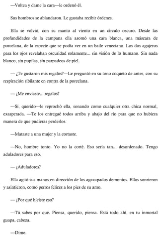 —Voltea y dame la cara—le ordenó él. 
Sus hombros se ablandaron. Le gustaba recibir órdenes. 
Ella se volvió, con su manto al viento en un círculo oscuro. Desde las 
profundidades de la campana ella asomó una cara blanca, una máscara de 
porcelana, de la especie que se podía ver en un baile veneciano. Los dos agujeros 
para los ojos revelaban oscuridad solamente... sin visión de lo humano. Sin nada 
blanco, sin pupilas, sin parpadeos de piel. 
— ¿Te gustaron mis regalos?—Le preguntó en su tono coqueto de antes, con su 
respiración sibilante en contra de la porcelana. 
— ¿Me enviaste... regalos? 
—Sí, querido—le reprochó ella, sonando como cualquier otra chica normal, 
exasperada. —Te los entregué todos arriba y abajo del río para que no hubiera 
manera de que pudieras perderlos. 
—Mataste a una mujer y la cortaste. 
—No, hombre tonto. Yo no la corté. Eso sería tan... desordenado. Tengo 
aduladores para eso. 
— ¿Aduladores? 
Ella agitó sus manos en dirección de los agazapados demonios. Ellos sonrieron 
y asintieron, como perros felices a los pies de su amo. 
— ¿Por qué hiciste eso? 
—Tú sabes por qué. Piensa, querido, piensa. Está todo ahí, en tu inmortal 
guapa, cabeza. 
—Dime. 
 