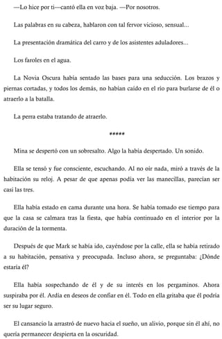 —Lo hice por ti—cantó ella en voz baja. —Por nosotros. 
Las palabras en su cabeza, hablaron con tal fervor vicioso, sensual... 
La presentación dramática del carro y de los asistentes aduladores... 
Los faroles en el agua. 
La Novia Oscura había sentado las bases para una seducción. Los brazos y 
piernas cortadas, y todos los demás, no habían caído en el río para burlarse de él o 
atraerlo a la batalla. 
La perra estaba tratando de atraerlo. 
***** 
Mina se despertó con un sobresalto. Algo la había despertado. Un sonido. 
Ella se tensó y fue consciente, escuchando. Al no oír nada, miró a través de la 
habitación su reloj. A pesar de que apenas podía ver las manecillas, parecían ser 
casi las tres. 
Ella había estado en cama durante una hora. Se había tomado ese tiempo para 
que la casa se calmara tras la fiesta, que había continuado en el interior por la 
duración de la tormenta. 
Después de que Mark se había ido, cayéndose por la calle, ella se había retirado 
a su habitación, pensativa y preocupada. Incluso ahora, se preguntaba: ¿Dónde 
estaría él? 
Ella había sospechando de él y de su interés en los pergaminos. Ahora 
suspiraba por él. Ardía en deseos de confiar en él. Todo en ella gritaba que él podría 
ser su lugar seguro. 
El cansancio la arrastró de nuevo hacia el sueño, un alivio, porque sin él ahí, no 
quería permanecer despierta en la oscuridad. 
 