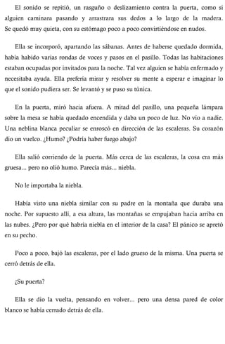 El sonido se repitió, un rasguño o deslizamiento contra la puerta, como si 
alguien caminara pasando y arrastrara sus dedos a lo largo de la madera. 
Se quedó muy quieta, con su estómago poco a poco convirtiéndose en nudos. 
Ella se incorporó, apartando las sábanas. Antes de haberse quedado dormida, 
había habido varias rondas de voces y pasos en el pasillo. Todas las habitaciones 
estaban ocupadas por invitados para la noche. Tal vez alguien se había enfermado y 
necesitaba ayuda. Ella prefería mirar y resolver su mente a esperar e imaginar lo 
que el sonido pudiera ser. Se levantó y se puso su túnica. 
En la puerta, miró hacia afuera. A mitad del pasillo, una pequeña lámpara 
sobre la mesa se había quedado encendida y daba un poco de luz. No vio a nadie. 
Una neblina blanca peculiar se enroscó en dirección de las escaleras. Su corazón 
dio un vuelco. ¿Humo? ¿Podría haber fuego abajo? 
Ella salió corriendo de la puerta. Más cerca de las escaleras, la cosa era más 
gruesa... pero no olió humo. Parecía más... niebla. 
No le importaba la niebla. 
Había visto una niebla similar con su padre en la montaña que duraba una 
noche. Por supuesto allí, a esa altura, las montañas se empujaban hacia arriba en 
las nubes. ¿Pero por qué habría niebla en el interior de la casa? El pánico se apretó 
en su pecho. 
Poco a poco, bajó las escaleras, por el lado grueso de la misma. Una puerta se 
cerró detrás de ella. 
¿Su puerta? 
Ella se dio la vuelta, pensando en volver... pero una densa pared de color 
blanco se había cerrado detrás de ella. 
 