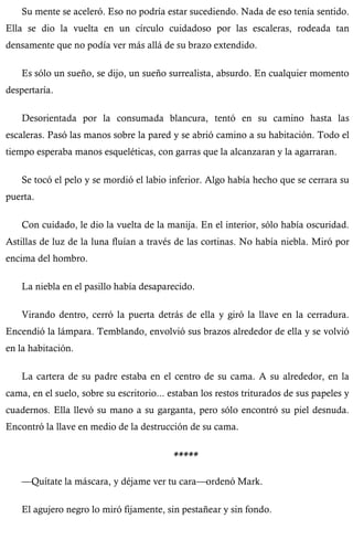 Su mente se aceleró. Eso no podría estar sucediendo. Nada de eso tenía sentido. 
Ella se dio la vuelta en un círculo cuidadoso por las escaleras, rodeada tan 
densamente que no podía ver más allá de su brazo extendido. 
Es sólo un sueño, se dijo, un sueño surrealista, absurdo. En cualquier momento 
despertaría. 
Desorientada por la consumada blancura, tentó en su camino hasta las 
escaleras. Pasó las manos sobre la pared y se abrió camino a su habitación. Todo el 
tiempo esperaba manos esqueléticas, con garras que la alcanzaran y la agarraran. 
Se tocó el pelo y se mordió el labio inferior. Algo había hecho que se cerrara su 
puerta. 
Con cuidado, le dio la vuelta de la manija. En el interior, sólo había oscuridad. 
Astillas de luz de la luna fluían a través de las cortinas. No había niebla. Miró por 
encima del hombro. 
La niebla en el pasillo había desaparecido. 
Virando dentro, cerró la puerta detrás de ella y giró la llave en la cerradura. 
Encendió la lámpara. Temblando, envolvió sus brazos alrededor de ella y se volvió 
en la habitación. 
La cartera de su padre estaba en el centro de su cama. A su alrededor, en la 
cama, en el suelo, sobre su escritorio... estaban los restos triturados de sus papeles y 
cuadernos. Ella llevó su mano a su garganta, pero sólo encontró su piel desnuda. 
Encontró la llave en medio de la destrucción de su cama. 
***** 
—Quítate la máscara, y déjame ver tu cara—ordenó Mark. 
El agujero negro lo miró fijamente, sin pestañear y sin fondo. 
 