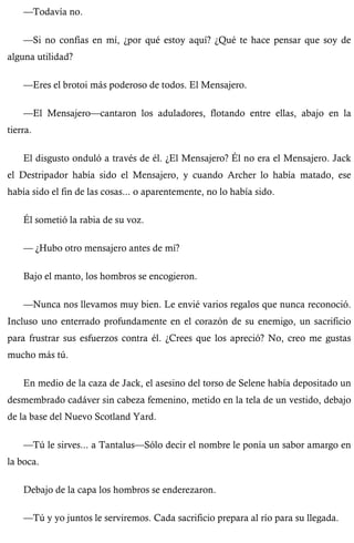 —Todavía no. 
—Si no confías en mí, ¿por qué estoy aquí? ¿Qué te hace pensar que soy de 
alguna utilidad? 
—Eres el brotoi más poderoso de todos. El Mensajero. 
—El Mensajero—cantaron los aduladores, flotando entre ellas, abajo en la 
tierra. 
El disgusto onduló a través de él. ¿El Mensajero? Él no era el Mensajero. Jack 
el Destripador había sido el Mensajero, y cuando Archer lo había matado, ese 
había sido el fin de las cosas... o aparentemente, no lo había sido. 
Él sometió la rabia de su voz. 
— ¿Hubo otro mensajero antes de mí? 
Bajo el manto, los hombros se encogieron. 
—Nunca nos llevamos muy bien. Le envié varios regalos que nunca reconoció. 
Incluso uno enterrado profundamente en el corazón de su enemigo, un sacrificio 
para frustrar sus esfuerzos contra él. ¿Crees que los apreció? No, creo me gustas 
mucho más tú. 
En medio de la caza de Jack, el asesino del torso de Selene había depositado un 
desmembrado cadáver sin cabeza femenino, metido en la tela de un vestido, debajo 
de la base del Nuevo Scotland Yard. 
—Tú le sirves... a Tantalus—Sólo decir el nombre le ponía un sabor amargo en 
la boca. 
Debajo de la capa los hombros se enderezaron. 
—Tú y yo juntos le serviremos. Cada sacrificio prepara al río para su llegada. 
 