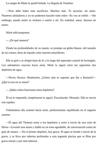 La sangre de Mark se quedó helada. La llegada de Tantalus. 
—Pero debe haber más sacrificios. Muchos más. Te necesito, mi amor. 
Nuestros aduladores y yo no podemos hacerlo todo solos—Su voz se enfrió. —Sin 
embargo, puedo sentir tu rechazo a unirte a mí. En realidad, amor, fuerzas mi 
mano. 
Mark odió preguntar. 
— ¿De qué manera? 
Desde las profundidades de su manto, se produjo un globo blanco, del tamaño 
de un cráneo, lleno de líquido color marrón-amarillento. 
Ella se giró y se dirigió lejos de él, a lo largo del separador central de hormigón. 
Los aduladores cayeron hacia atrás. Mark la siguió entre los siguientes dos 
depósitos de agua. 
—Novia Oscura—Realmente, ¿Cómo más se suponía que iba a llamarla?— 
¿Qué es eso en tu mano? 
— ¿Sabes cómo funcionan estos depósitos? 
Él no le respondió, simplemente la siguió. Escuchando. Mirando. Ella se movía 
con rapidez. 
Volteándose ella caminó hacia atrás, perfectamente equilibrada en el angosto 
camino. 
—El agua del Támesis entra a los depósitos y corre a través de una serie de 
filtros—Levantó una mano y habló en un tono agradable, de conversación como de 
guía de museo. —En el primer depósito, hay grava. El agua se hunde a través de la 
grava, y se lleva por tuberías perforadas a esta segunda piscina que se filtra por 
grava menor y por más tuberías. 
 