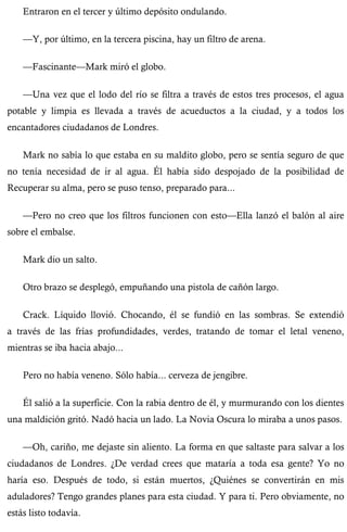 Entraron en el tercer y último depósito ondulando. 
—Y, por último, en la tercera piscina, hay un filtro de arena. 
—Fascinante—Mark miró el globo. 
—Una vez que el lodo del río se filtra a través de estos tres procesos, el agua 
potable y limpia es llevada a través de acueductos a la ciudad, y a todos los 
encantadores ciudadanos de Londres. 
Mark no sabía lo que estaba en su maldito globo, pero se sentía seguro de que 
no tenía necesidad de ir al agua. Él había sido despojado de la posibilidad de 
Recuperar su alma, pero se puso tenso, preparado para... 
—Pero no creo que los filtros funcionen con esto—Ella lanzó el balón al aire 
sobre el embalse. 
Mark dio un salto. 
Otro brazo se desplegó, empuñando una pistola de cañón largo. 
Crack. Líquido llovió. Chocando, él se fundió en las sombras. Se extendió 
a través de las frías profundidades, verdes, tratando de tomar el letal veneno, 
mientras se iba hacia abajo... 
Pero no había veneno. Sólo había... cerveza de jengibre. 
Él salió a la superficie. Con la rabia dentro de él, y murmurando con los dientes 
una maldición gritó. Nadó hacia un lado. La Novia Oscura lo miraba a unos pasos. 
—Oh, cariño, me dejaste sin aliento. La forma en que saltaste para salvar a los 
ciudadanos de Londres. ¿De verdad crees que mataría a toda esa gente? Yo no 
haría eso. Después de todo, si están muertos, ¿Quiénes se convertirán en mis 
aduladores? Tengo grandes planes para esta ciudad. Y para ti. Pero obviamente, no 
estás listo todavía. 
 