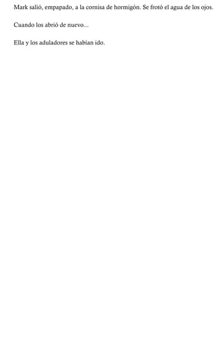 Mark salió, empapado, a la cornisa de hormigón. Se frotó el agua de los ojos. 
Cuando los abrió de nuevo... 
Ella y los aduladores se habían ido. 
 