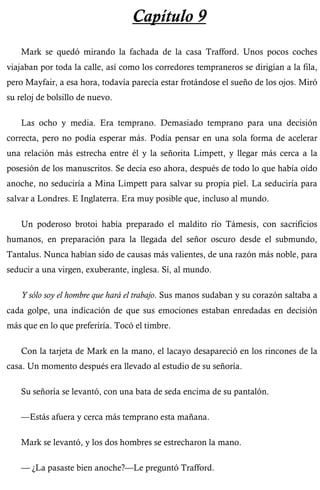 Capítulo 9 
Mark se quedó mirando la fachada de la casa Trafford. Unos pocos coches 
viajaban por toda la calle, así como los corredores tempraneros se dirigían a la fila, 
pero Mayfair, a esa hora, todavía parecía estar frotándose el sueño de los ojos. Miró 
su reloj de bolsillo de nuevo. 
Las ocho y media. Era temprano. Demasiado temprano para una decisión 
correcta, pero no podía esperar más. Podía pensar en una sola forma de acelerar 
una relación más estrecha entre él y la señorita Limpett, y llegar más cerca a la 
posesión de los manuscritos. Se decía eso ahora, después de todo lo que había oído 
anoche, no seduciría a Mina Limpett para salvar su propia piel. La seduciría para 
salvar a Londres. E Inglaterra. Era muy posible que, incluso al mundo. 
Un poderoso brotoi había preparado el maldito río Támesis, con sacrificios 
humanos, en preparación para la llegada del señor oscuro desde el submundo, 
Tantalus. Nunca habían sido de causas más valientes, de una razón más noble, para 
seducir a una virgen, exuberante, inglesa. Sí, al mundo. 
Y sólo soy el hombre que hará el trabajo. Sus manos sudaban y su corazón saltaba a 
cada golpe, una indicación de que sus emociones estaban enredadas en decisión 
más que en lo que preferiría. Tocó el timbre. 
Con la tarjeta de Mark en la mano, el lacayo desapareció en los rincones de la 
casa. Un momento después era llevado al estudio de su señoría. 
Su señoría se levantó, con una bata de seda encima de su pantalón. 
—Estás afuera y cerca más temprano esta mañana. 
Mark se levantó, y los dos hombres se estrecharon la mano. 
— ¿La pasaste bien anoche?—Le preguntó Trafford. 
 