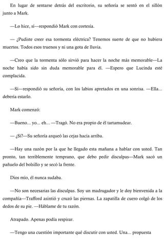 En lugar de sentarse detrás del escritorio, su señoría se sentó en el sillón 
junto a Mark. 
—Lo hice, sí—respondió Mark con cortesía. 
— ¿Pudiste creer esa tormenta eléctrica? Tenemos suerte de que no hubiera 
muertos. Todos esos truenos y ni una gota de lluvia. 
—Creo que la tormenta sólo sirvió para hacer la noche más memorable—La 
noche había sido sin duda memorable para él. —Espero que Lucinda esté 
complacida. 
—Sí—respondió su señoría, con los labios apretados en una sonrisa. —Ella... 
debería estarlo. 
Mark comenzó: 
—Bueno... yo... eh... —Tragó. No era propio de él tartamudear. 
— ¿Sí?—Su señoría arqueó las cejas hacia arriba. 
—Hay una razón por la que he llegado esta mañana a hablar con usted. Tan 
pronto, tan terriblemente temprano, que debo pedir disculpas—Mark sacó un 
pañuelo del bolsillo y se secó la frente. 
Dios mío, él nunca sudaba. 
—No son necesarias las disculpas. Soy un madrugador y le doy bienvenida a la 
compañía—Trafford asintió y cruzó las piernas. La zapatilla de cuero colgó de los 
dedos de su pie. —Háblame de tu razón. 
Atrapado. Apenas podía respirar. 
—Tengo una cuestión importante qué discutir con usted. Una... propuesta 
 