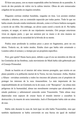 Él hizo una pausa, con su mano suspendida sobre los botones de su pantalón. A 
través de dos portales de vidrio vio la cabina interior. Obras de arte enmarcadas 
colgaban de las paredes en ángulos extraños. 
Elegantes cortinas estaban hundidas, rasgadas en tiras. Los arcones estaban 
volcados y abiertos, con su contenido esparcido por todas partes. Todo lo que no 
había estado clavado estaba totalmente alterado, como si el barco hubiera navegado 
a través de un tifón. Sin embargo, un alivio cauto corrió a través de él. No había 
cuerpos, ni sangre, ni rastro de sus tripulantes mortales. Oró porque estuvieran 
vivos en alguna parte, y que sus asesinos por su mano o de otra manera no 
estuvieran ocultos en la oscuridad de la bóveda de su mente. 
Podría estar perdiendo la cordura poco a poco en fragmentos, pero no era 
idiota. Todavía no, de todos modos. Estaba claro que había sido arrastrado a 
Londres sobre el océano y a tiempo por un propósito específico. 
Pero ¿por quién? Hasta hacía poco, debido a que él era un miembro de élite de 
los Centinelas de las Sombras, cada movimiento de Mark había sido gobernado por 
el Consejo Primordial. 
Desde su bastión en el interior del reino interno protegido, que existía en un 
plano paralelo a la población mortal de la Tierra, los tres Ancianos -Aitha, Hydros 
y Khaos - enviaban centinelas a todos los rincones del planeta con el propósito de 
proteger los intereses de la raza Amaranthine. La más importante de las 
responsabilidades de un Centinela era la de cazar, o de “Recuperar”, las almas más 
peligrosas de la humanidad, almas tan moralmente corruptas que alcanzaban un 
estado poderoso y sobrenatural conocida como Trascensión. Tales almas muy 
depravadas eran capaces de cruzar hacia el mundo interior y causaban la 
destrucción y la muerte de seres inmortales. Jack el Destripador había sido un alma 
de esas. 
Había sido durante la caza de Jack (que no sólo había Trascendido, sino que 
también rápidamente se había convertido en una fuerza sin igual de maldad 
 