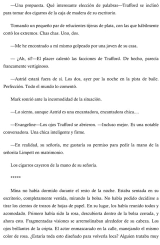 —Una propuesta. Qué interesante elección de palabras—Trafford se inclinó 
para tomar dos cigarros de la caja de madera de su escritorio. 
Tomando un pequeño par de relucientes tijeras de plata, con las que hábilmente 
cortó los extremos. Chas chas. Uno, dos. 
—Me he encontrado a mí mismo golpeado por una joven de su casa. 
— ¿Ah, sí?—El placer calentó las facciones de Trafford. De hecho, parecía 
francamente vertiginoso. 
—Astrid estará fuera de sí. Los dos, ayer por la noche en la pista de baile. 
Perfección. Todo el mundo lo comentó. 
Mark sonrió ante la incomodidad de la situación. 
—Lo siento, aunque Astrid es una encantadora, encantadora chica.... 
—Evangeline—Los ojos Trafford se abrieron. —Incluso mejor. Es una notable 
conversadora. Una chica inteligente y firme. 
—En realidad, su señoría, me gustaría su permiso para pedir la mano de la 
señorita Limpett en matrimonio. 
Los cigarros cayeron de la mano de su señoría. 
***** 
Mina no había dormido durante el resto de la noche. Estaba sentada en su 
escritorio, completamente vestida, mirando la bolsa. No había podido decidirse a 
tirar los cientos de trozos de hojas de papel. En su lugar, los había reunido todos y 
acomodado. Primero había sido la rosa, descubierta dentro de la bolsa cerrada, y 
ahora esto. Fragmentadas visiones se arremolinaban alrededor de su cabeza. Los 
ojos brillantes de la cripta. El actor enmascarado en la calle, manejando el mismo 
color de rosa. ¿Estaría toda esto diseñado para volverla loca? Alguien trataba muy 
 