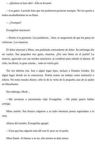 — ¿Quiénes se han ido?—Ella se levantó. 
—Los gatos. Lucinda hizo que los jardineros pusieran trampas. No los quería a 
todos escabulléndose en su fiesta. 
— ¿Trampas? 
Evangeline murmuró. 
—Siento si te gustaron. Los jardineros... bien, se aseguraron de que los gatos no 
volvieran. Los mataron. 
El dolor atravesó a Mina, una puñalada contundente de dolor. Su estómago dio 
un vuelco. Sus pequeños tres gatos, muertos. ¿Por una fiesta en el jardín? La 
miseria, agravada con sus miedos anteriores, se combinó para robarle el aliento. El 
cielo, las flores, la gran casona... todo se volvió gris. 
Tal vez debería irse. Irse a algún lugar lejos, incluso a Estados Unidos. En 
algún lugar donde no la conocieran. Podría tomar un trabajo como institutriz o 
niñera. No tenía mucho dinero, sólo lo de la venta de la pequeña casa de su padre 
en Manchester. 
Sin embargo, Mark... 
—Me enviaron a encontrarte—dijo Evangeline. —Mi padre quiere hablar 
contigo. 
Mina asintió. Sus brazos colgaron a su lado mientras juntas regresaban a la 
casa. 
Afuera del estudio, Evangeline agregó: 
—Creo que hay alguien más allí con él, pero no sé quién. 
Mina llamó. Al llamar a su tío, ella misma se dejó entrar. 
 