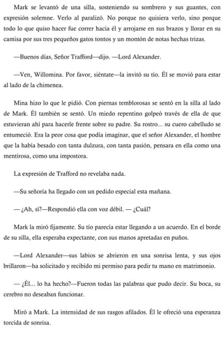 Mark se levantó de una silla, sosteniendo su sombrero y sus guantes, con 
expresión solemne. Verlo al paralizó. No porque no quisiera verlo, sino porque 
todo lo que quiso hacer fue correr hacia él y arrojarse en sus brazos y llorar en su 
camisa por sus tres pequeños gatos tontos y un montón de notas hechas trizas. 
—Buenos días, Señor Trafford—dijo. —Lord Alexander. 
—Ven, Willomina. Por favor, siéntate—la invitó su tío. Él se movió para estar 
al lado de la chimenea. 
Mina hizo lo que le pidió. Con piernas temblorosas se sentó en la silla al lado 
de Mark. Él también se sentó. Un miedo repentino golpeó través de ella de que 
estuvieran ahí para hacerle frente sobre su padre. Su rostro... su cuero cabelludo se 
entumeció. Era la peor cosa que podía imaginar, que el señor Alexander, el hombre 
que la había besado con tanta dulzura, con tanta pasión, pensara en ella como una 
mentirosa, como una impostora. 
La expresión de Trafford no revelaba nada. 
—Su señoría ha llegado con un pedido especial esta mañana. 
— ¿Ah, sí?—Respondió ella con voz débil. — ¿Cuál? 
Mark la miró fijamente. Su tío parecía estar llegando a un acuerdo. En el borde 
de su silla, ella esperaba expectante, con sus manos apretadas en puños. 
—Lord Alexander—sus labios se abrieron en una sonrisa lenta, y sus ojos 
brillaron—ha solicitado y recibido mi permiso para pedir tu mano en matrimonio. 
— ¿Él... lo ha hecho?—Fueron todas las palabras que pudo decir. Su boca, su 
cerebro no deseaban funcionar. 
Miró a Mark. La intensidad de sus rasgos afilados. Él le ofreció una esperanza 
torcida de sonrisa. 
 