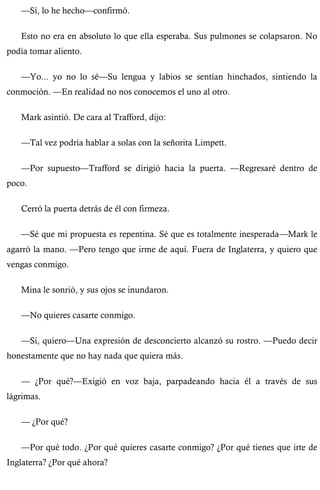 —Sí, lo he hecho—confirmó. 
Esto no era en absoluto lo que ella esperaba. Sus pulmones se colapsaron. No 
podía tomar aliento. 
—Yo... yo no lo sé—Su lengua y labios se sentían hinchados, sintiendo la 
conmoción. —En realidad no nos conocemos el uno al otro. 
Mark asintió. De cara al Trafford, dijo: 
—Tal vez podría hablar a solas con la señorita Limpett. 
—Por supuesto—Trafford se dirigió hacia la puerta. —Regresaré dentro de 
poco. 
Cerró la puerta detrás de él con firmeza. 
—Sé que mi propuesta es repentina. Sé que es totalmente inesperada—Mark le 
agarró la mano. —Pero tengo que irme de aquí. Fuera de Inglaterra, y quiero que 
vengas conmigo. 
Mina le sonrió, y sus ojos se inundaron. 
—No quieres casarte conmigo. 
—Sí, quiero—Una expresión de desconcierto alcanzó su rostro. —Puedo decir 
honestamente que no hay nada que quiera más. 
— ¿Por qué?—Exigió en voz baja, parpadeando hacia él a través de sus 
lágrimas. 
— ¿Por qué? 
—Por qué todo. ¿Por qué quieres casarte conmigo? ¿Por qué tienes que irte de 
Inglaterra? ¿Por qué ahora? 
 