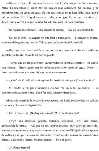 —Porque te deseo. Te necesito. Es así de simple. Y tenemos mucho en común, 
Mina. Compartimos el amor por los lugares más auténticos del mundo, y el 
descubrimiento de cosas antiguas. Sé que esta ciudad no te hace feliz, igual que a 
mí no me hace feliz. Hay demasiadas reglas, e intrigas. Es un lugar sin alma, y 
deseo irme y volver a lo que siempre ha sido real para mí. Ven conmigo. 
—Ni siquiera me conoces—Ella sacudió la cabeza. —Soy un lío confundido. 
—No, no lo eres—le aseguró en voz baja y persuasiva. —E incluso si lo eres, 
entonces debe gustarme mucho. Tal vez soy un lío confundido también. 
—Hay muchas cosas... —Ella se quedó con sus manos entrelazadas. —Cosas 
que debería decirte, cosas de mí que no puedo. 
— ¿Crees que no tengo secretos? ¿Sorprendentes, terribles secretos?—Él sonrió 
con tristeza. —Estoy seguro que los míos sacarían a los tuyos del agua—Negó. — 
Los compartiremos, cuando el tiempo se sienta correcto. 
— ¿Y tú? No sé nada de ti, ni siquiera las cosas más simples. ¿Tienes familia? 
—Mi madre y mi padre murieron cuando era un niño—respondió. —En 
cuestión de horas uno y otro. Todo fue muy trágico y dramático. 
Ahora ella entendía la oscuridad subyacente que había sentido bajo su calidez 
contraria y pícara a su disposición. 
—Eso es muy triste. ¿No hay nadie más? ¿No tienes hermanos? 
—Tengo una hermana gemela. Estamos separados—Hizo una pausa, 
apretándole la mano. —Así que ya ves, ambos estamos muy solos en esta vida. 
Vamos a estar juntos, y a aprender el resto por el camino—Él dejó la silla, cayendo 
de rodillas y sus piernas rozaron sus faldas. Tomó sus dos manos. Sus manos eran 
cálidas, y grandes y fuertes. Su lugar seguro. —Sólo di que sí. 
— ¿A dónde iremos? 
 