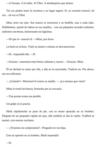 —A Europa. A la India. Al Tíbet. A dondequiera que desees. 
Tal vez podría tener la aventura y su lugar seguro. Sí, su corazón susurró, tal 
vez... tal vez al Tíbet. 
Mina miró sus ojos. Sus manos se acercaron a su barbilla, una a cada lado. 
Doblándose, apretó los labios en sus mejillas... con sus párpados cerrados calientes, 
ardientes con besos, desterrando sus lágrimas. 
—Di que sí—susurró él. —Mina, por favor. 
La besó en la boca. Todo su miedo y tristeza se desvanecieron. 
—Sí—respondió ella. —Sí 
—Gracias—murmuró entre besos calientes y suaves. —Gracias, Mina. 
Él no declaró su amor por ella, y ella no lo necesitaba. Todavía no. Por ahora, 
eso era suficiente. 
— ¿Cuándo?—Murmuró él contra su mejilla. — ¿La semana que viene? 
Mina le tomó los brazos, borracha por su cercanía. 
—Tan pronto como sea posible. 
Un golpe en la puerta. 
Mark rápidamente se puso de pie, con su mano apoyada en su hombro. 
Después de un parpadeo rápido de ojos, ella también se dio la vuelta. Trafford se 
asomó, con sonrisa vacilante. 
— ¿Tenemos un compromiso?—Preguntó en voz baja. 
Con un apretón en su hombro, Mark respondió: 
—Sí. 
 