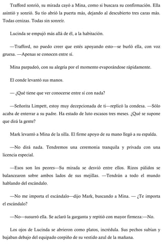 Trafford sonrió, su mirada cayó a Mina, como si buscara su confirmación. Ella 
asintió y sonrió. Su tío abrió la puerta más, dejando al descubierto tres caras más. 
Todas cenizas. Todas sin sonreír. 
Lucinda se empujó más allá de él, a la habitación. 
—Trafford, no puedo creer que estés apoyando esto—se burló ella, con voz 
gruesa. —Apenas se conocen entre sí. 
Mina parpadeó, con su alegría por el momento evaporándose rápidamente. 
El conde levantó sus manos. 
— ¿Qué tiene que ver conocerse entre sí con nada? 
—Señorita Limpett, estoy muy decepcionada de ti—replicó la condesa. —Sólo 
acaba de enterrar a su padre. Ha estado de luto escasos tres meses. ¿Qué se supone 
que dirá la gente? 
Mark levantó a Mina de la silla. El firme apoyo de su mano llegó a su espalda. 
—No dirá nada. Tendremos una ceremonia tranquila y privada con una 
licencia especial. 
—Esos son los peores—Su mirada se desvió entre ellos. Rizos pálidos se 
balancearon sobre ambos lados de sus mejillas. —Tendrán a todo el mundo 
hablando del escándalo. 
—No me importa el escándalo—dijo Mark, buscando a Mina. — ¿Te importa 
el escándalo? 
—No—susurró ella. Se aclaró la garganta y repitió con mayor firmeza:—No. 
Los ojos de Lucinda se abrieron como platos, incrédula. Sus pechos subían y 
bajaban debajo del equipado corpiño de su vestido azul de la mañana. 
 