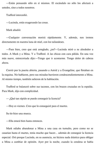 —Están pensando sólo en sí mismos. El escándalo no sólo los afectará a 
ustedes, sino a todos nosotros. 
Trafford intercedió. 
—Lucinda, estás exagerando las cosas. 
Mark añadió: 
—Cualquier conversación morirá rápidamente. Y, además, nos iremos 
directamente en nuestra luna de miel, con los tailandeses. 
—Pues bien, creo que está arreglado, ¿no?—Lucinda miró a su alrededor a 
todos. A Mark y a Mina. Y a Trafford. A las chicas con cara pálida. En una voz 
más suave, entrecortada dijo:—Tengo que ir acostarme. Tengo dolor de cabeza 
ahora. 
Corrió por la puerta abierta, pasando a Astrid y a Evangeline, que flotaban en 
la esquina. No hablaron, pero sus miradas barrieron condescendientemente a Mina. 
Al mismo tiempo, también salieron de la habitación. 
Trafford se balanceó sobre sus tacones, con los brazos cruzadas en la espalda. 
Para Mark, dijo con complicidad. 
— ¿Qué tan rápido se puede conseguir la licencia? 
—Hoy es viernes. Creo que lo conseguiré para el martes. 
Su tío hizo una mueca. 
—Ella estará bien hasta entonces. 
Mark odiaba abandonar a Mina a una casa en tumulto, pero como no se 
casarían hasta el martes, tenía mucho que hacer... además de conseguir la licencia 
especial. Oró porque Lucinda, en su ausencia, no hiciera nada drástico para obligar 
a Mina a cambiar de opinión. Ayer por la noche, cuando la condesa se había 
 