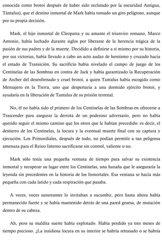 conocida como brotoi después de haber sido reclutado por la oscuridad Antigua, 
Tántalus), que el destino inmortal de Mark había tomado un giro peligroso, aunque 
por su propia decisión. 
Mark, el hijo inmortal de Cleopatra y su amante el triunviro romano, Marco 
Antonio, había luchado durante siglos por liberarse de la herencia trágica de la 
pasión de sus padres y de la muerte. Decidido a definirse a sí mismo por su historia, 
por sus victorias, había llevado a cabo un acto audaz de heroísmo y cruzado hacia 
el estado de Transición. Su sacrificio había nivelado el campo de juego de los 
Centinelas de las Sombras en contra de Jack y había garantizado la Recuperación 
de Archer del desenfrenado y cruel brotoi, a quien Tantalus había escogido como 
Mensajero en la Tierra, uno que despertaría a una dormido ejército brotoi, y 
ayudaría en la liberación de Tantalus de su prisión terrenal. 
No, él no había sido el primero de los Centinelas de las Sombras en ofrecerse a 
Trascender para asegurar la derrota de un poderoso adversario, pero no había 
querido seguir el mismo camino que los otros que le habían precedido: es decir, el 
destierro de los Centinelas, la locura y la eventual muerte final con su captura y 
ejecución. Los Primordiales, después de todo, no podían permitir a tan peligrosa 
amenaza para el Reino Interno sacrificarse sin control, valiente o no. 
Mark sólo tenía una pequeña ventana de tiempo para salvar su existencia 
inmortal y recuperar su lugar entre los Centinelas, una hazaña que le aseguraría la 
leyenda sin precedentes en la historia de los Inmortales. Esa ventana se hacía más 
pequeña con cada latido y cada respiración que pasaba. 
A veces, voces susurrantes lo invitaban a sucumbir, pero hasta ahora había 
permanecido fuerte y se había mantenido detrás de una pared gruesa, de mutación 
dentro de su cabeza. 
Ah, pero su maldita suerte había explotado. Había perdido ya tres meses de 
tiempo precioso. ¿La insidiosa locura en su interior se habría retrasado o se habría 
 